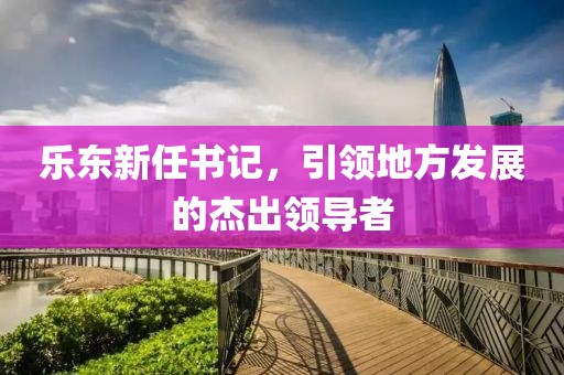樂東新任書記，引領(lǐng)地方發(fā)展的杰出領(lǐng)導(dǎo)者