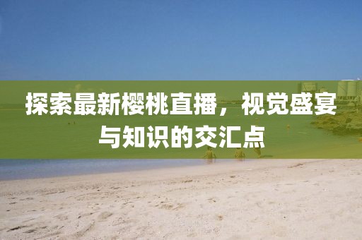 探索最新櫻桃直播，視覺盛宴與知識的交匯點