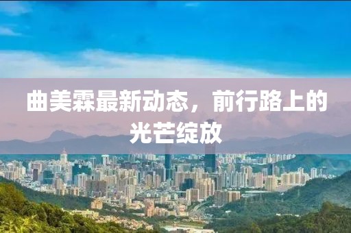 曲美霖最新動(dòng)態(tài)，前行路上的光芒綻放