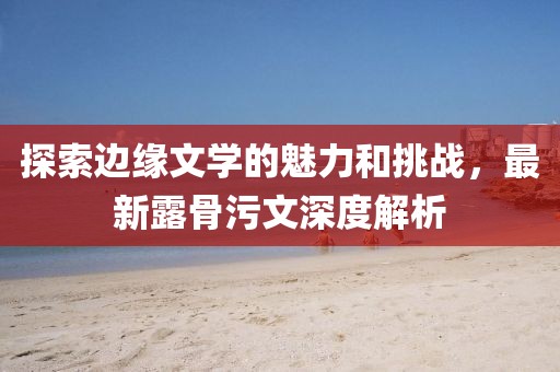 探索邊緣文學(xué)的魅力和挑戰(zhàn)，最新露骨污文深度解析