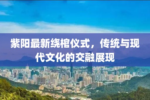 紫陽最新繞棺儀式，傳統(tǒng)與現(xiàn)代文化的交融展現(xiàn)