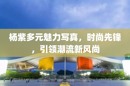 楊紫多元魅力寫真，時尚先鋒，引領(lǐng)潮流新風尚
