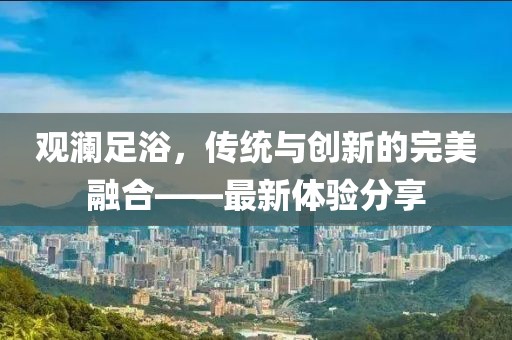 觀瀾足浴，傳統(tǒng)與創(chuàng)新的完美融合——最新體驗(yàn)分享