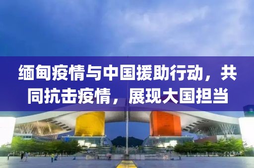 緬甸疫情與中國援助行動，共同抗擊疫情，展現(xiàn)大國擔當