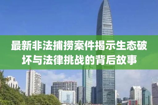 最新非法捕撈案件揭示生態(tài)破壞與法律挑戰(zhàn)的背后故事