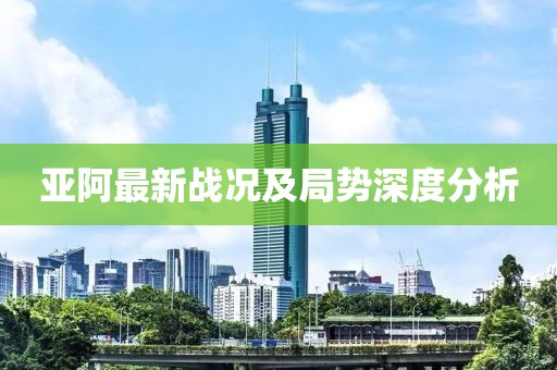 亞阿最新戰(zhàn)況及局勢(shì)深度分析