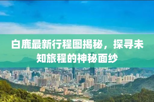 白鹿最新行程圖揭秘，探尋未知旅程的神秘面紗