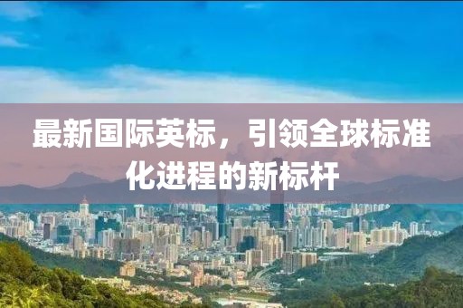 最新國(guó)際英標(biāo)，引領(lǐng)全球標(biāo)準(zhǔn)化進(jìn)程的新標(biāo)桿