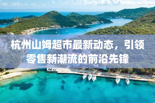 杭州山姆超市最新動態(tài)，引領(lǐng)零售新潮流的前沿先鋒