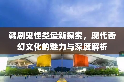 韓劇鬼怪類最新探索，現(xiàn)代奇幻文化的魅力與深度解析