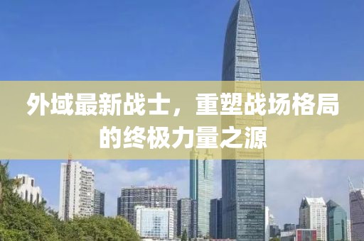 外域最新戰(zhàn)士，重塑戰(zhàn)場(chǎng)格局的終極力量之源