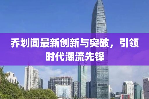喬劃聞最新創(chuàng)新與突破，引領(lǐng)時(shí)代潮流先鋒