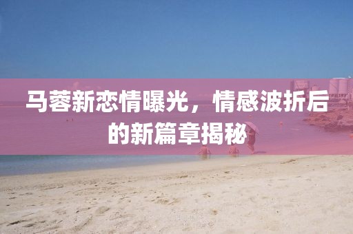 馬蓉新戀情曝光，情感波折后的新篇章揭秘