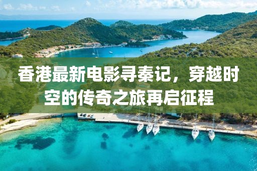 香港最新電影尋秦記，穿越時(shí)空的傳奇之旅再啟征程