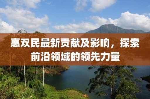 惠雙民最新貢獻(xiàn)及影響，探索前沿領(lǐng)域的領(lǐng)先力量