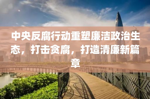 中央反腐行動(dòng)重塑廉潔政治生態(tài)，打擊貪腐，打造清廉新篇章