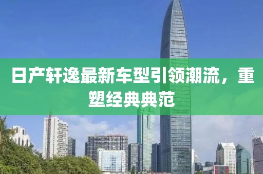 日產(chǎn)軒逸最新車型引領(lǐng)潮流，重塑經(jīng)典典范