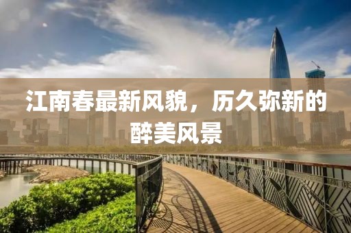 江南春最新風(fēng)貌，歷久彌新的醉美風(fēng)景
