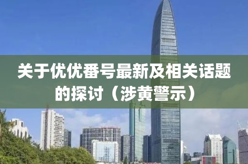 關于優(yōu)優(yōu)番號最新及相關話題的探討（涉黃警示）