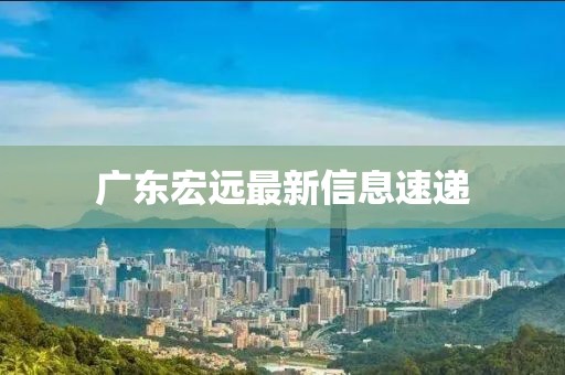 廣東宏遠最新信息速遞