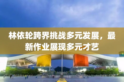林依輪跨界挑戰(zhàn)多元發(fā)展，最新作業(yè)展現(xiàn)多元才藝
