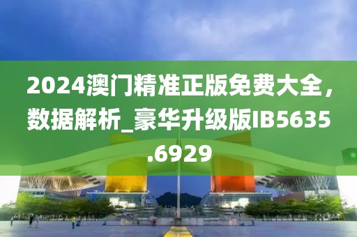 2024澳門精準正版免費大全，數(shù)據(jù)解析_豪華升級版IB5635.6929
