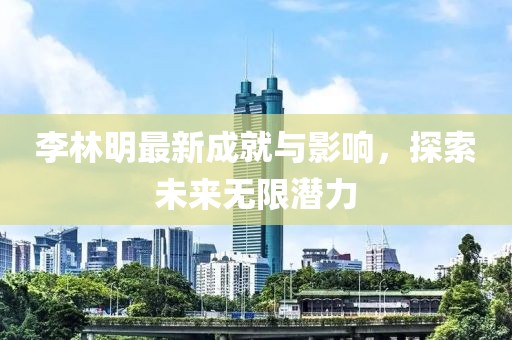 李林明最新成就與影響，探索未來無限潛力