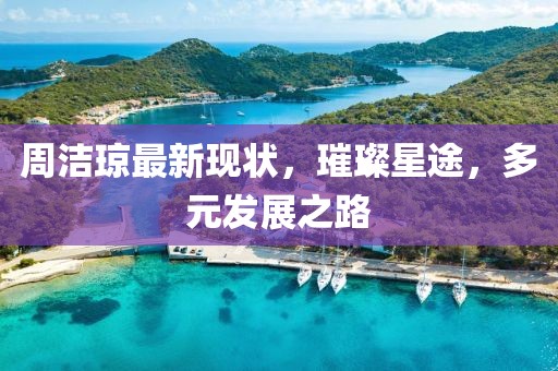 周潔瓊最新現(xiàn)狀，璀璨星途，多元發(fā)展之路