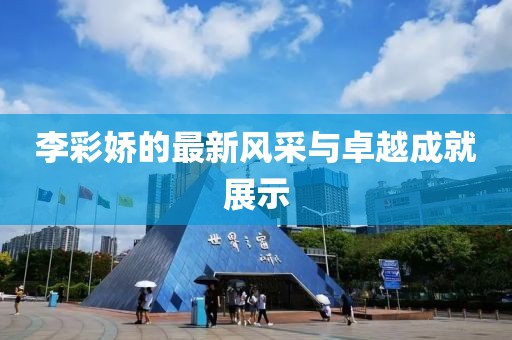 李彩嬌的最新風(fēng)采與卓越成就展示