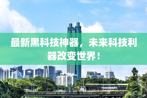 最新黑科技神器，未來科技利器改變世界！