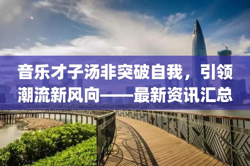 音樂(lè)才子湯非突破自我，引領(lǐng)潮流新風(fēng)向——最新資訊匯總