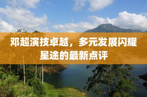 鄧超演技卓越，多元發(fā)展閃耀星途的最新點(diǎn)評