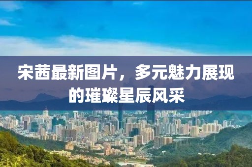 宋茜最新圖片，多元魅力展現(xiàn)的璀璨星辰風(fēng)采