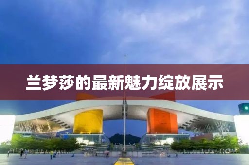 蘭夢(mèng)莎的最新魅力綻放展示