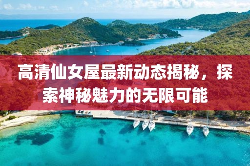 高清仙女屋最新動態(tài)揭秘，探索神秘魅力的無限可能