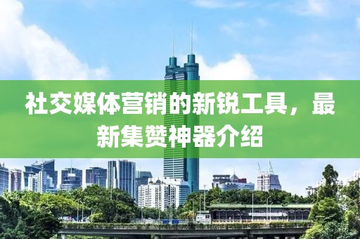 社交媒體營銷的新銳工具，最新集贊神器介紹