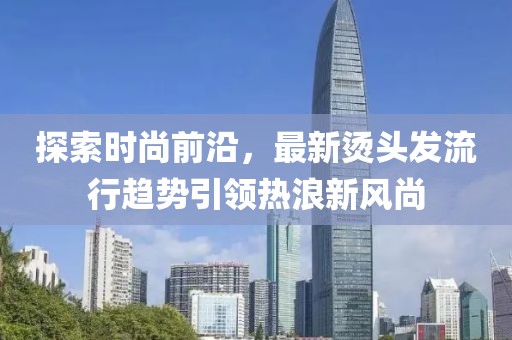 探索時尚前沿，最新燙頭發(fā)流行趨勢引領熱浪新風尚
