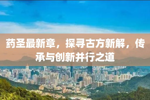 藥圣最新章，探尋古方新解，傳承與創(chuàng)新并行之道