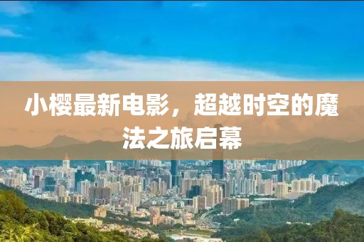 小櫻最新電影，超越時(shí)空的魔法之旅啟幕