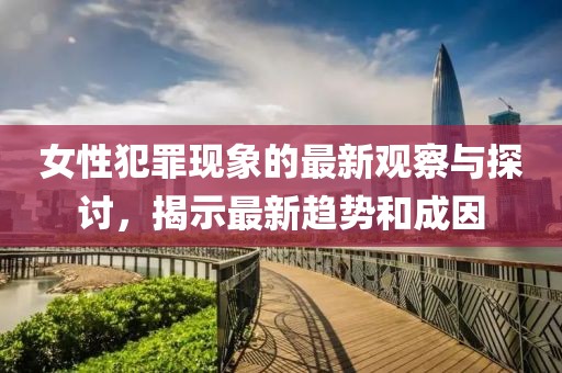 女性犯罪現(xiàn)象的最新觀察與探討，揭示最新趨勢和成因
