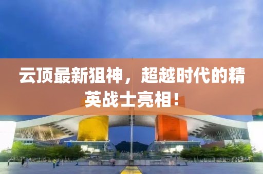 云頂最新狙神，超越時(shí)代的精英戰(zhàn)士亮相！