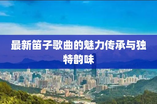 最新笛子歌曲的魅力傳承與獨特韻味