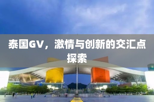 泰國GV，激情與創(chuàng)新的交匯點探索
