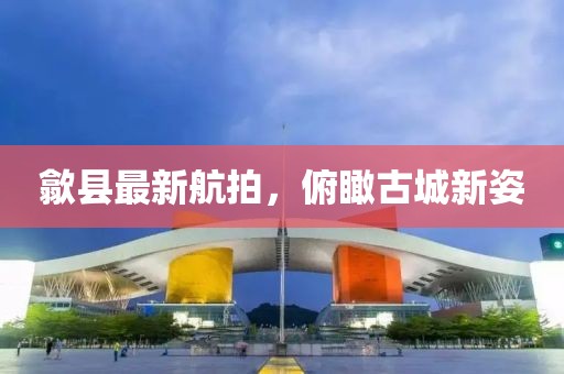 歙縣最新航拍，俯瞰古城新姿