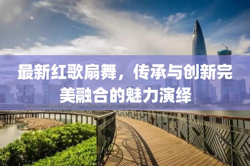 最新紅歌扇舞，傳承與創(chuàng)新完美融合的魅力演繹