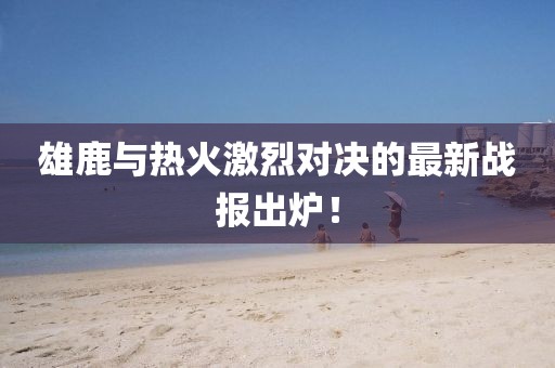雄鹿與熱火激烈對決的最新戰(zhàn)報出爐！