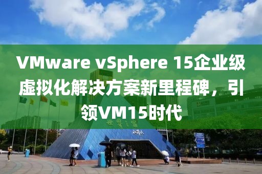 VMware vSphere 15企業(yè)級虛擬化解決方案新里程碑，引領(lǐng)VM15時代