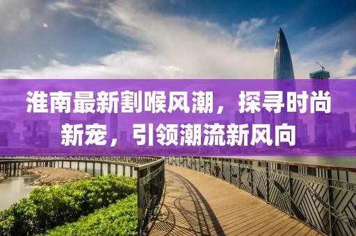 淮南最新割喉風潮，探尋時尚新寵，引領潮流新風向