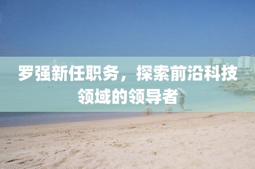 羅強(qiáng)新任職務(wù)，探索前沿科技領(lǐng)域的領(lǐng)導(dǎo)者