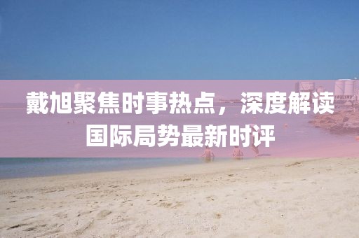戴旭聚焦時(shí)事熱點(diǎn)，深度解讀國(guó)際局勢(shì)最新時(shí)評(píng)
